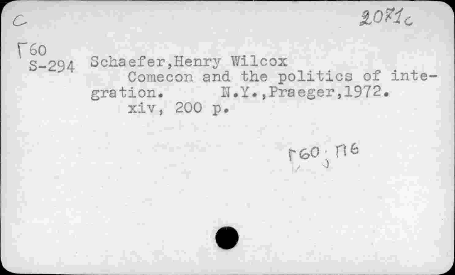 ﻿IO?1C
fso
S-294
Schaefer,Henry Wilcox
Comecon and the politics of integration. N.Y*»Praeger,1972.
xiv, 200 p.
r&0.flfc